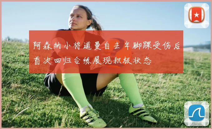 阿森纳小将道曼自去年脚踝受伤后首次回归合练展现积极状态