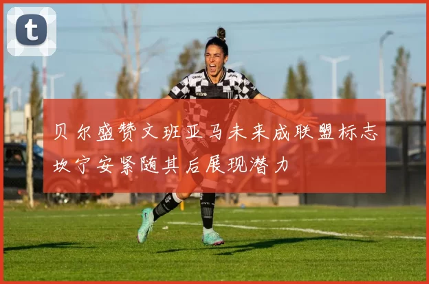 贝尔盛赞文班亚马未来成联盟标志坎宁安紧随其后展现潜力