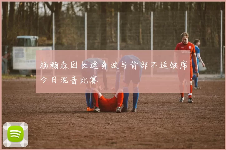 杨瀚森因长途奔波与背部不适缺席今日混音比赛