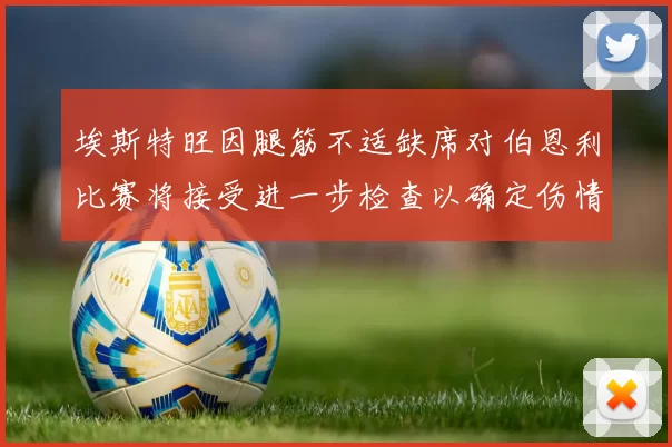 埃斯特旺因腿筋不适缺席对伯恩利比赛将接受进一步检查以确定伤情