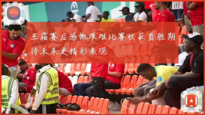 王霜赛后感慨艰难比赛收获首胜期待未来更精彩表现