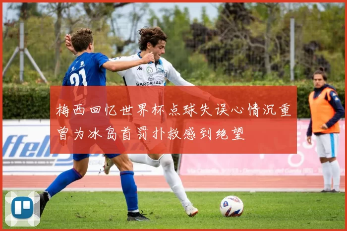 梅西回忆世界杯点球失误心情沉重曾为冰岛首罚扑救感到绝望