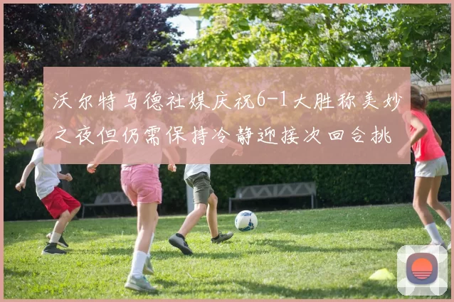 沃尔特马德社媒庆祝6-1大胜称美妙之夜但仍需保持冷静迎接次回合挑战