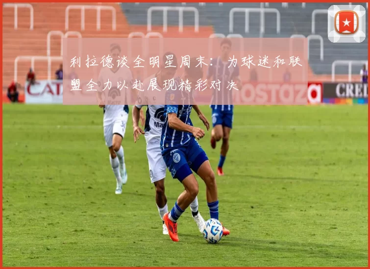 利拉德谈全明星周末：为球迷和联盟全力以赴展现精彩对决