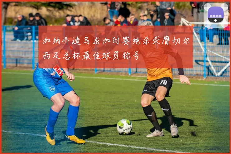 加纳乔造乌龙加时赛绝杀荣膺切尔西足总杯最佳球员称号