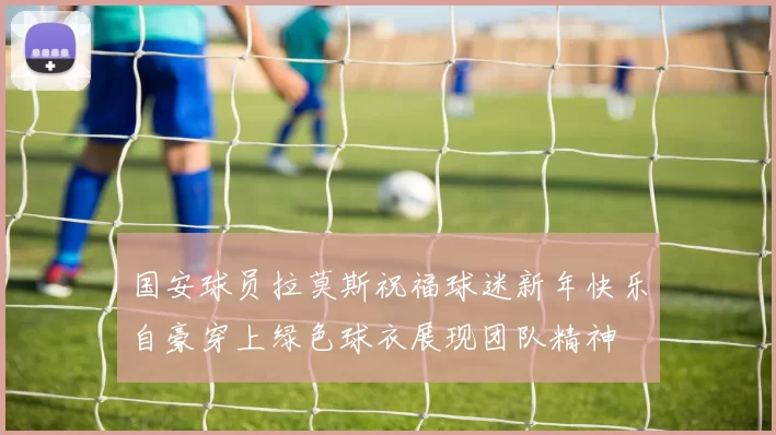 国安球员拉莫斯祝福球迷新年快乐自豪穿上绿色球衣展现团队精神